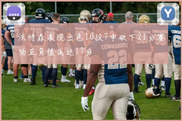 沃特森表现出色10投7中砍下21分赛场正负值高达17分