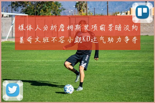 媒体人分析詹姆斯奖项前景暗淡约基奇文班不容小觑KD运气助力争夺一阵