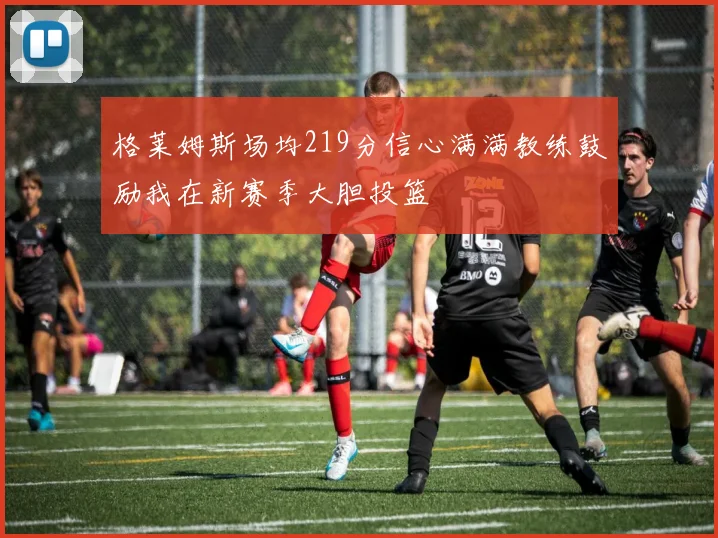 格莱姆斯场均219分信心满满教练鼓励我在新赛季大胆投篮