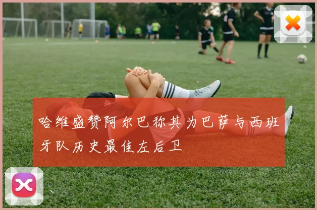 哈维盛赞阿尔巴称其为巴萨与西班牙队历史最佳左后卫