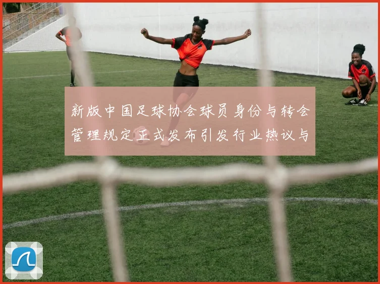 新版中国足球协会球员身份与转会管理规定正式发布引发行业热议与期待