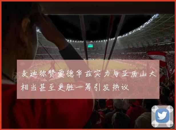 麦迪称赞爱德华兹实力与亚历山大相当甚至更胜一筹引发热议