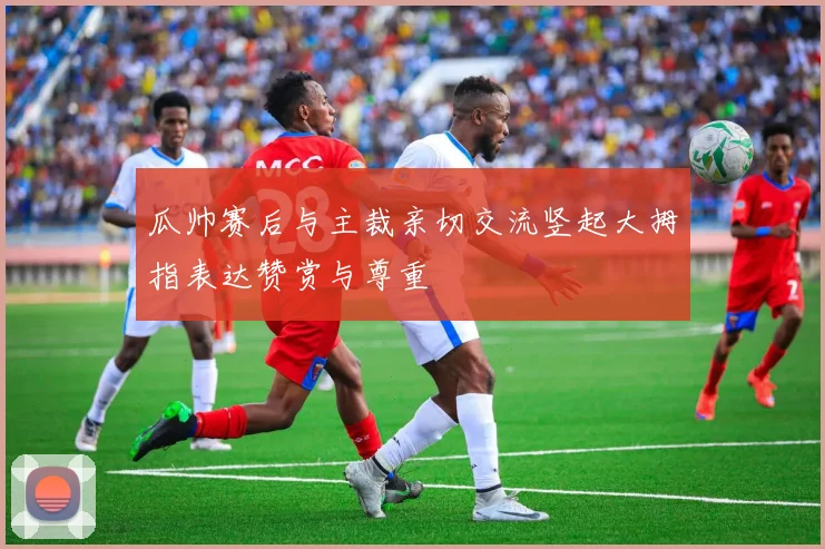 瓜帅赛后与主裁亲切交流竖起大拇指表达赞赏与尊重