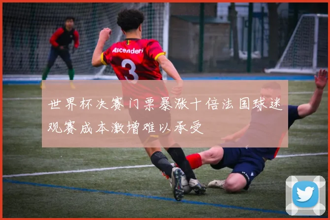 世界杯决赛门票暴涨十倍法国球迷观赛成本激增难以承受