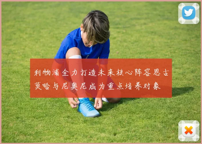 利物浦全力打造未来核心阵容恩古莫哈与尼奥尼成为重点培养对象