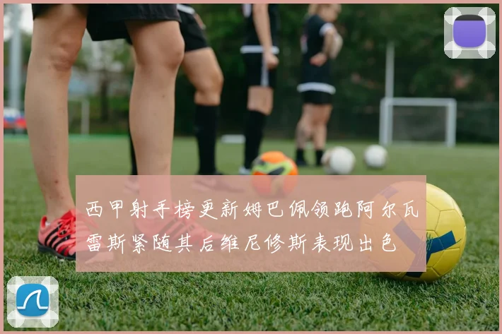 西甲射手榜更新姆巴佩领跑阿尔瓦雷斯紧随其后维尼修斯表现出色