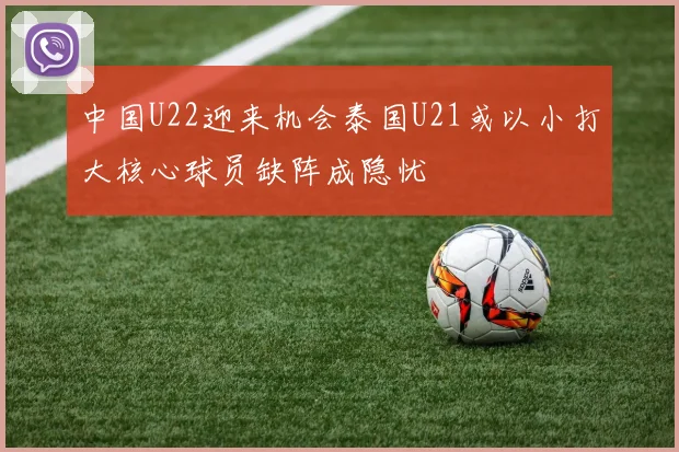 中国U22迎来机会泰国U21或以小打大核心球员缺阵成隐忧