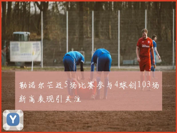 勒诺尔芒近5场比赛参与4球创103场新高表现引关注