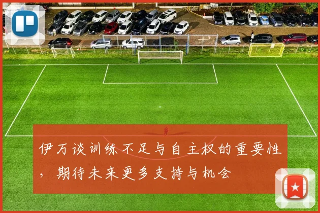 伊万谈训练不足与自主权的重要性，期待未来更多支持与机会