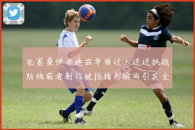 孔塞桑伊尔迪兹华丽过人连连挑战防线前者射门被挡精彩瞬间引发全场欢呼